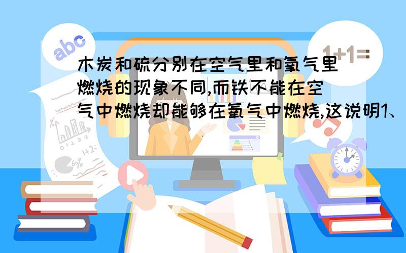 木炭和硫分别在空气里和氧气里燃烧的现象不同,而铁不能在空气中燃烧却能够在氧气中燃烧,这说明1、 2、