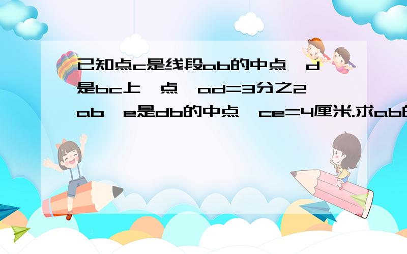 已知点c是线段ab的中点,d是bc上一点,ad=3分之2ab,e是db的中点,ce=4厘米.求ab的长[要过程}