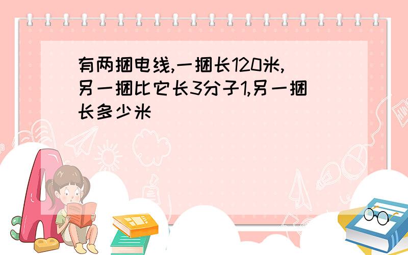 有两捆电线,一捆长120米,另一捆比它长3分子1,另一捆长多少米