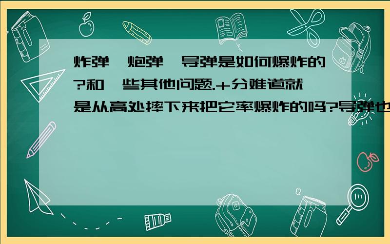 炸弹,炮弹,导弹是如何爆炸的?和一些其他问题.+分难道就是从高处摔下来把它率爆炸的吗?导弹也是利用速度撞上去爆炸的?就和甩炮一个道理吗?原子弹核武器之类的引爆,是*原子乱七八糟的与