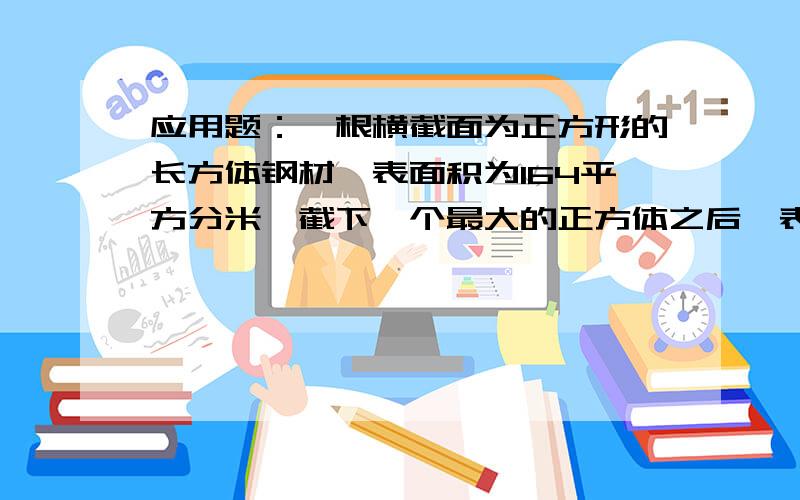 应用题：一根横截面为正方形的长方体钢材,表面积为164平方分米,截下一个最大的正方体之后,表面积为64接上面说：平方分米,锯下的正方体钢块的表面积和体积各是多少?算术）