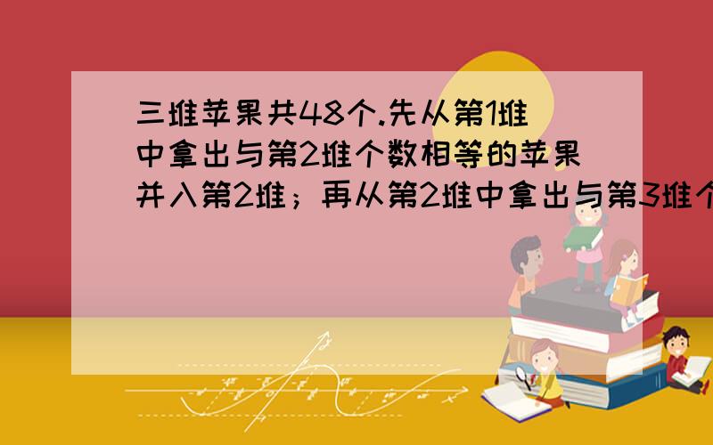 三堆苹果共48个.先从第1堆中拿出与第2堆个数相等的苹果并入第2堆；再从第2堆中拿出与第3堆个数相等的苹果并入第3堆；最后又从第3堆中拿出与这是第1堆个数相等的苹果并入第1堆.这是,3堆