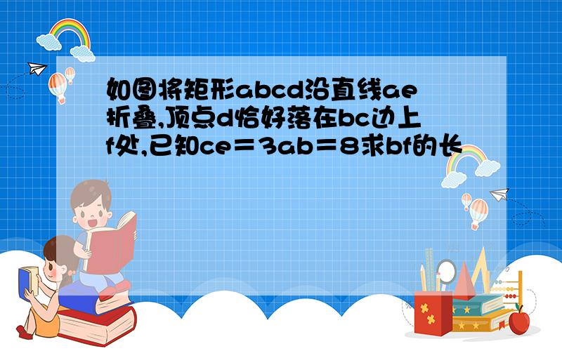 如图将矩形abcd沿直线ae折叠,顶点d恰好落在bc边上f处,已知ce＝3ab＝8求bf的长