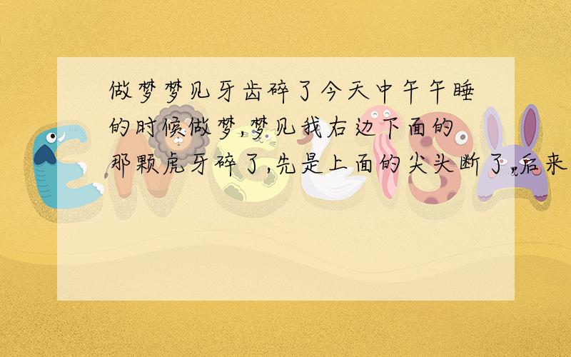 做梦梦见牙齿碎了今天中午午睡的时候做梦,梦见我右边下面的那颗虎牙碎了,先是上面的尖头断了,后来照镜子看见那颗牙齿成透明的了,好像是在牙齿外面又有一颗牙齿一样,碎了.然后是右边