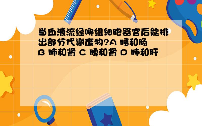 当血液流经哪组细胞器官后能排出部分代谢废物?A 胰和肠 B 肺和肾 C 脾和肾 D 肺和肝