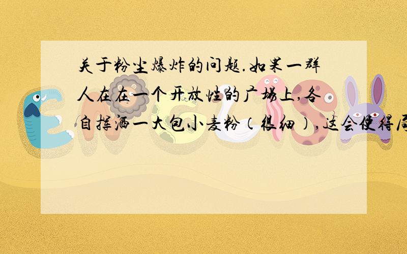 关于粉尘爆炸的问题.如果一群人在在一个开放性的广场上,各自挥洒一大包小麦粉（很细）,这会使得局部位置的粉尘浓度急剧升高,形成粉尘云.此外,当天气候炎热,如果人们在那个区域里面尽