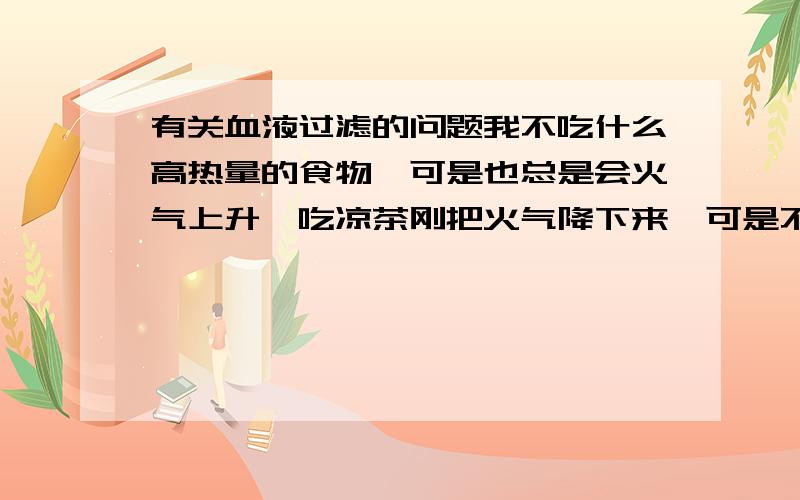 有关血液过滤的问题我不吃什么高热量的食物,可是也总是会火气上升,吃凉茶刚把火气降下来,可是不吃高热量食物才过一个星期火气又上升了.这是不是血热啊,家人都叫我去医院滤血.我想知