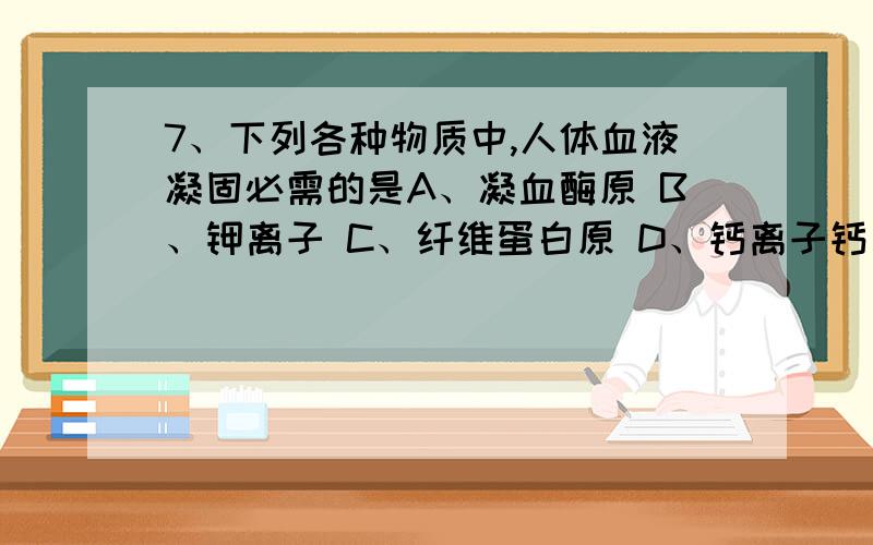 7、下列各种物质中,人体血液凝固必需的是A、凝血酶原 B、钾离子 C、纤维蛋白原 D、钙离子钙离子干什么用的!