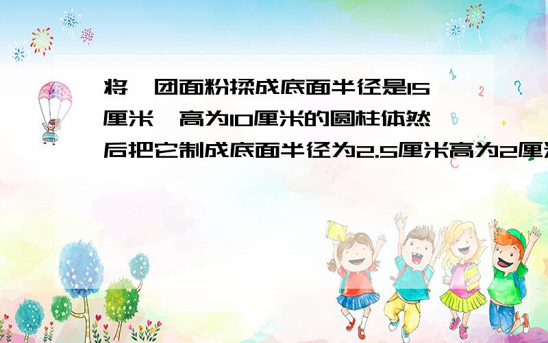 将一团面粉揉成底面半径是15厘米,高为10厘米的圆柱体然后把它制成底面半径为2.5厘米高为2厘米的圆柱形高点