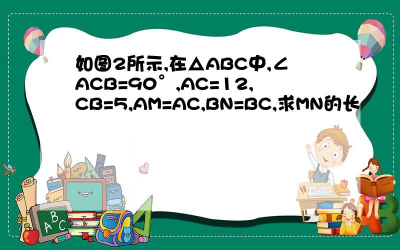 如图2所示,在△ABC中,∠ACB=90°,AC=12,CB=5,AM=AC,BN=BC,求MN的长