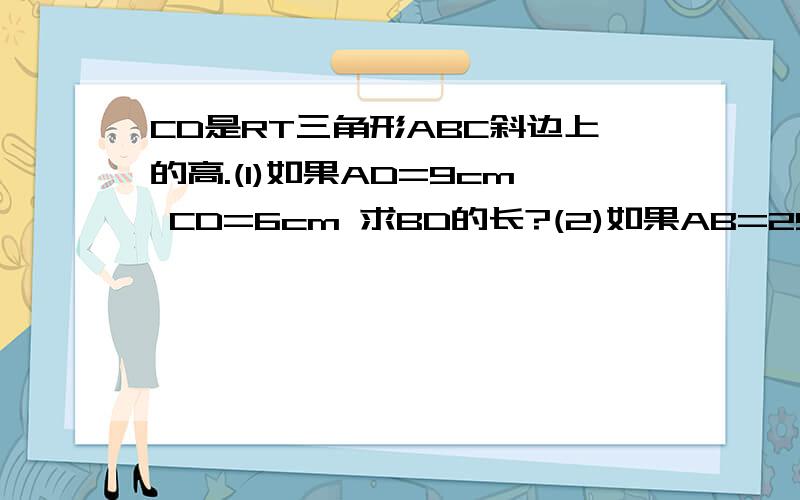 CD是RT三角形ABC斜边上的高.(1)如果AD=9cm CD=6cm 求BD的长?(2)如果AB=25cm BC=15cm 求BD的长?