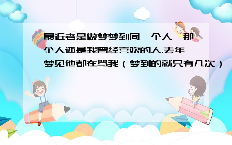 最近老是做梦梦到同一个人,那个人还是我曾经喜欢的人.去年梦见他都在骂我（梦到的就只有几次）,现实中他对我也是不理不采,今年梦到的都是关心我（连续好几天）,大献殷勤,现实中也是