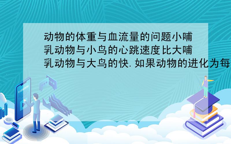 动物的体重与血流量的问题小哺乳动物与小鸟的心跳速度比大哺乳动物与大鸟的快.如果动物的进化为每种动物确定了最佳心跳速度,为什么各种动物的最佳心跳速度不一样呢?由于热血动物的