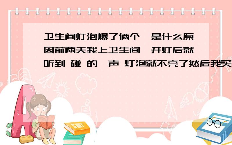 卫生间灯泡爆了俩个,是什么原因前两天我上卫生间,开灯后就听到 碰 的一声 灯泡就不亮了然后我买了个新灯泡换上（这个灯泡是新出的 价格很贵,三星品牌）装上去后,我发现开关没声音,而