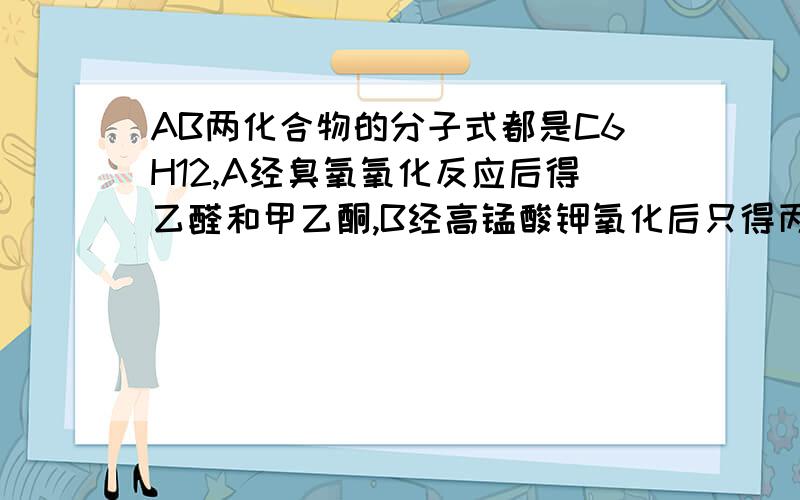 AB两化合物的分子式都是C6H12,A经臭氧氧化反应后得乙醛和甲乙酮,B经高锰酸钾氧化后只得丙酸,写出结构式可以写一些得到B的方程式和原因吗?