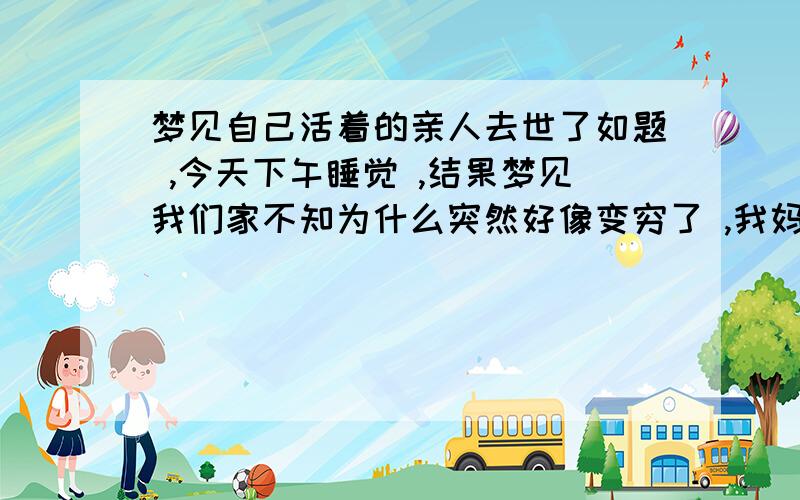 梦见自己活着的亲人去世了如题 ,今天下午睡觉 ,结果梦见我们家不知为什么突然好像变穷了 ,我妈 不知干嘛得去海边不知做的什么工作 ,然后不知道是什么蹋了把我妈埋在下面了 ,没出现我