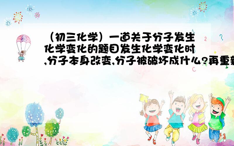 （初三化学）一道关于分子发生化学变化的题目发生化学变化时,分子本身改变,分子被破坏成什么?再重新组合成新的什么?