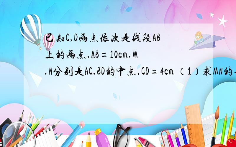 已知C,D两点依次是线段AB上的两点,AB=10cm,M,N分别是AC,BD的中点,CD=4cm （1）求MN的长.（2）若AB=a,CD=b,求MN的长解第二题就可以了