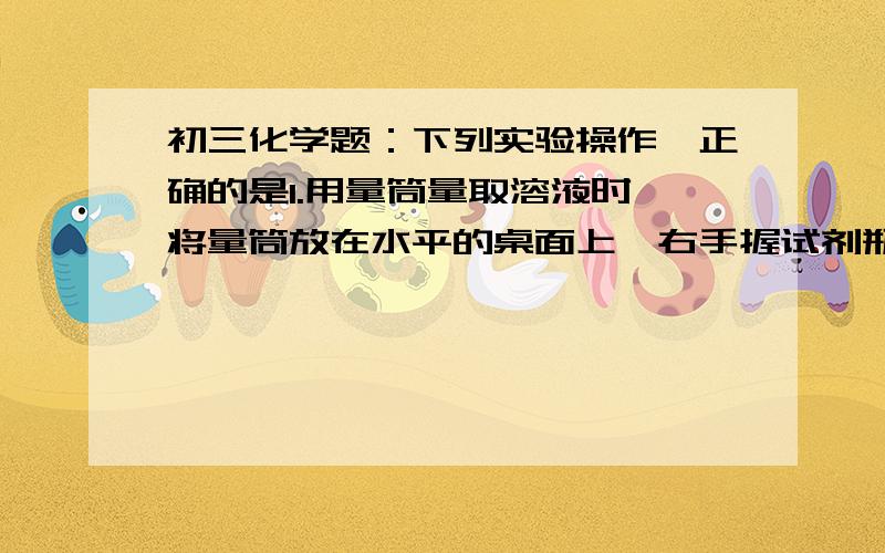 初三化学题：下列实验操作,正确的是1.用量筒量取溶液时,将量筒放在水平的桌面上,右手握试剂瓶（标签向手心）,慢慢将液体到入量筒中2.用完滴瓶上的滴管要用水冲洗后放回滴瓶中3实验室