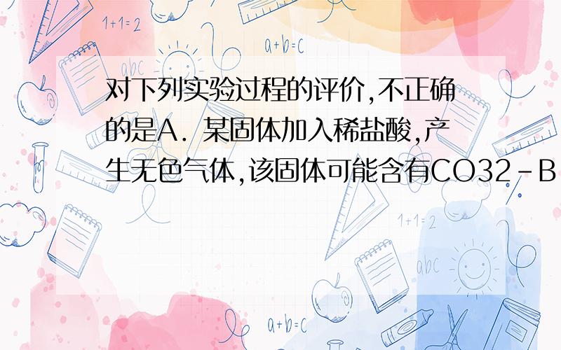 对下列实验过程的评价,不正确的是A．某固体加入稀盐酸,产生无色气体,该固体可能含有CO32－B．某无色溶液滴入酚酞试液显红色,该溶液一定是碱性溶液C．某溶液中滴加BaCl2溶液产生不溶于稀