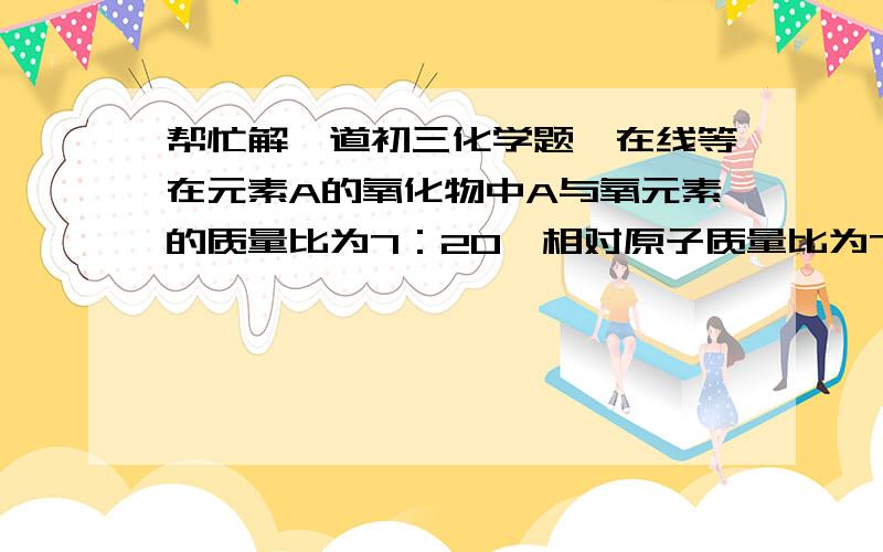 帮忙解一道初三化学题,在线等在元素A的氧化物中A与氧元素的质量比为7：20,相对原子质量比为7：8,则该氧化物化学式是什么?（写出解题步骤）麻烦大虾解答1下