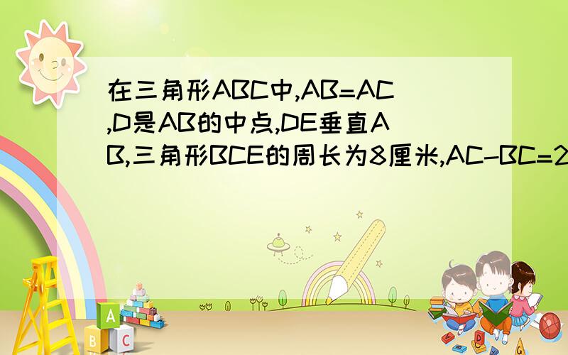 在三角形ABC中,AB=AC,D是AB的中点,DE垂直AB,三角形BCE的周长为8厘米,AC-BC=2厘米,求AB,BC的长