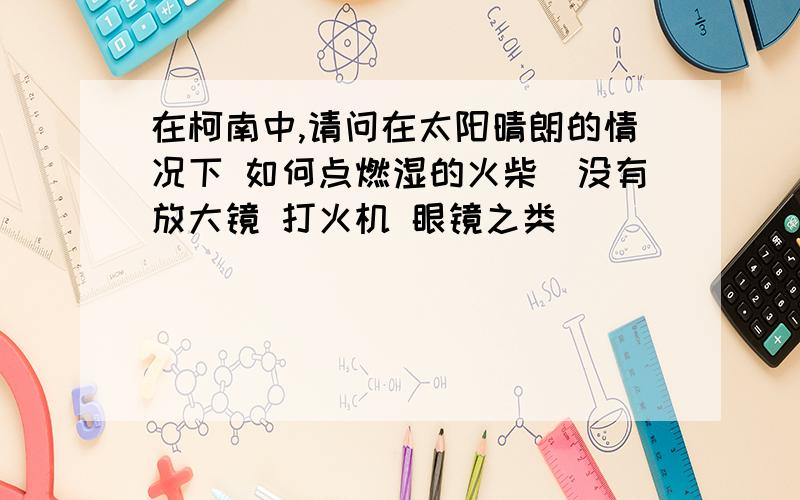 在柯南中,请问在太阳晴朗的情况下 如何点燃湿的火柴(没有放大镜 打火机 眼镜之类