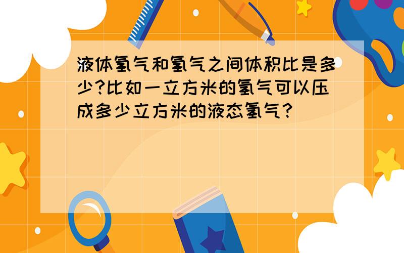 液体氢气和氢气之间体积比是多少?比如一立方米的氢气可以压成多少立方米的液态氢气？