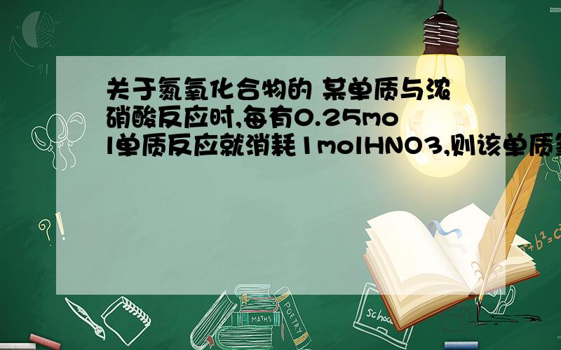 关于氮氧化合物的 某单质与浓硝酸反应时,每有0.25mol单质反应就消耗1molHNO3,则该单质氧化后所显示的化合价为（ )A +1 B +2 C +3 D +4麻烦把解题过程说的清楚一点