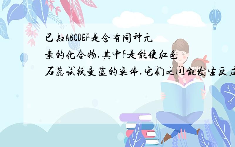 已知ABCDEF是含有同种元素的化合物,其中F是能使红色石蕊试纸变蓝的气体,它们之间能发生反应:A+H2O→B+C,C+F→D,D+NaOH→△F+E+H2O