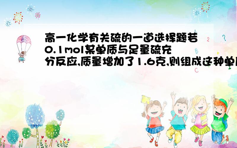 高一化学有关硫的一道选择题若0.1mol某单质与足量硫充分反应,质量增加了1.6克,则组成这种单质的元素不可能是（）A 银B 铁C 铜D 钾