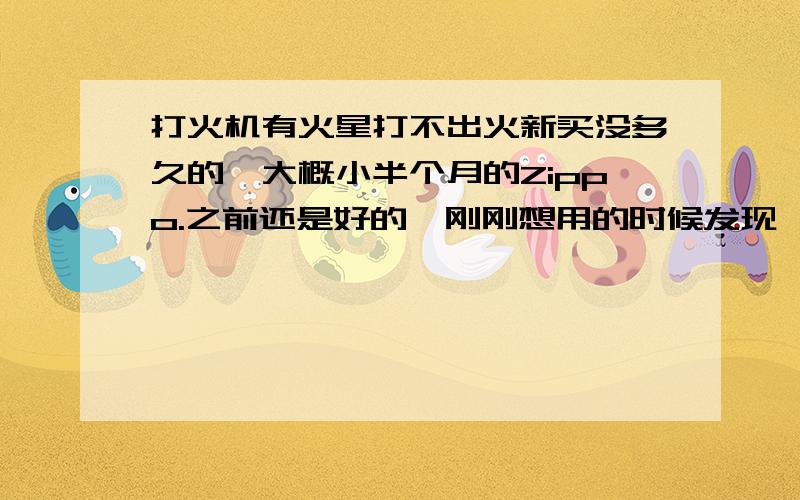 打火机有火星打不出火新买没多久的,大概小半个月的Zippo.之前还是好的,刚刚想用的时候发现,打的出火星,但是打不出火.加了一点油（其实之前不久加过了）,然后还换了火石.但是还是打不出