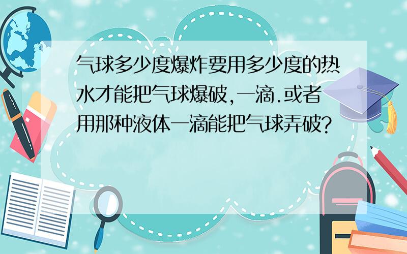 气球多少度爆炸要用多少度的热水才能把气球爆破,一滴.或者用那种液体一滴能把气球弄破?