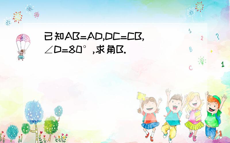 已知AB=AD,DC=CB,∠D=80°,求角B.