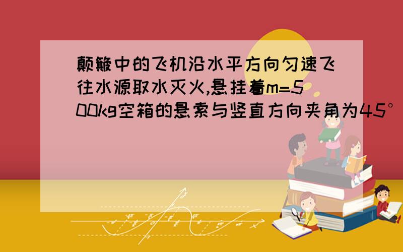 颠簸中的飞机沿水平方向匀速飞往水源取水灭火,悬挂着m=500kg空箱的悬索与竖直方向夹角为45°,直升机取水后飞往火场,加速度沿水平方向,大小稳定在a=1.5m/s^2时,悬索与竖直方向夹角为14°,如果