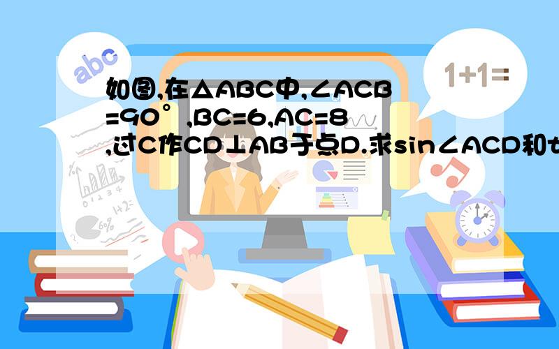 如图,在△ABC中,∠ACB=90°,BC=6,AC=8,过C作CD⊥AB于点D.求sin∠ACD和tan∠BCD的值.