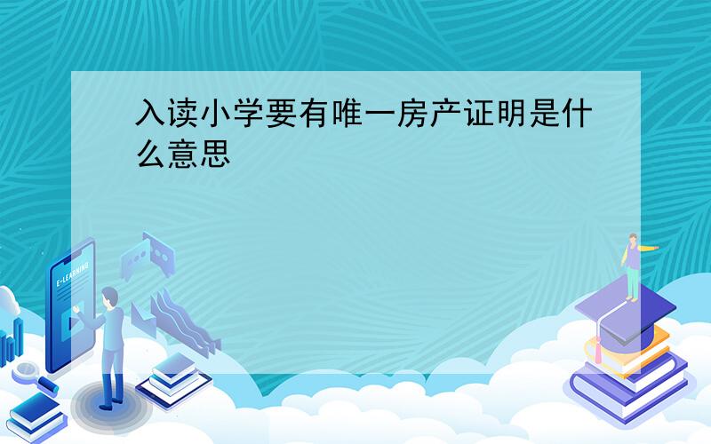 入读小学要有唯一房产证明是什么意思