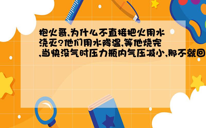 抱火哥,为什么不直接把火用水浇灭?他们用水降温,等他烧完,当快没气时压力瓶内气压减小,那不就回火抱火哥,为什么不直接把火用水浇灭? 他们用水降温,等他烧完,当快没气时压力瓶内气压减