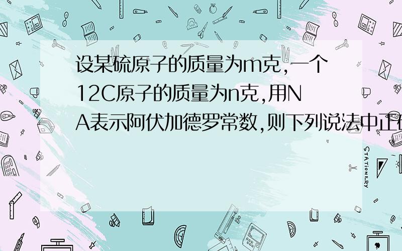 设某硫原子的质量为m克,一个12C原子的质量为n克,用NA表示阿伏加德罗常数,则下列说法中正确的是_____A.ag该硫元素的摩尔质量是mNAB.ag该硫原子的物质的量为a/m摩尔C.硫元素的相对原子质量为12m