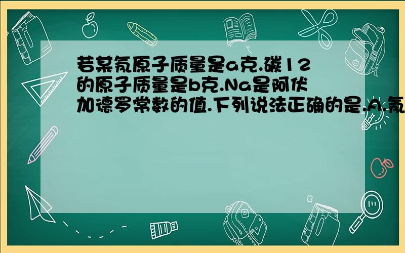 若某氖原子质量是a克.碳12的原子质量是b克.Na是阿伏加德罗常数的值.下列说法正确的是.A.氖元素的相对原子质量一定是12a/b B.该氖原子的摩尔质量是aNa克.C.W克该氖原子的物质的量一定是W/(aNa)