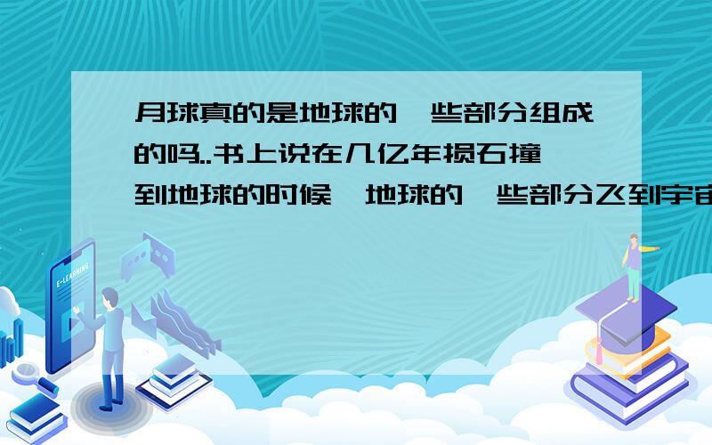 月球真的是地球的一些部分组成的吗..书上说在几亿年损石撞到地球的时候、地球的一些部分飞到宇宙空间之中、久而久之、碎片便形成了月球、、这个说法是真的吗..