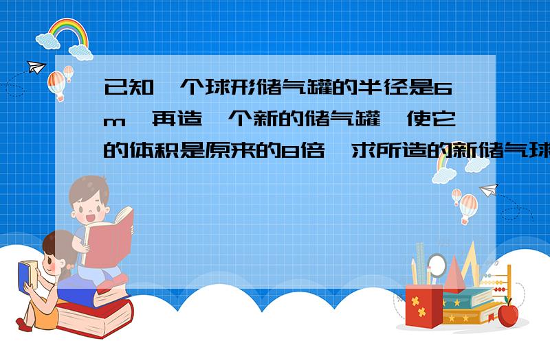 已知一个球形储气罐的半径是6m,再造一个新的储气罐,使它的体积是原来的8倍,求所造的新储气球罐的半径是多少米?