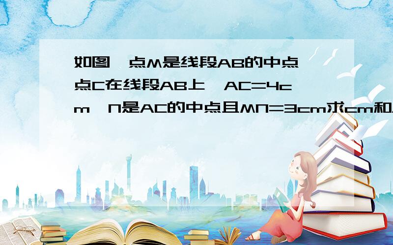 如图,点M是线段AB的中点,点C在线段AB上,AC=4cm,N是AC的中点且MN=3cm求cm和AB的长 要完整的过程