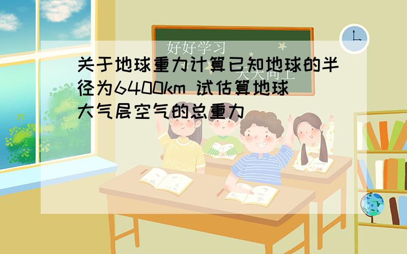 关于地球重力计算已知地球的半径为6400km 试估算地球大气层空气的总重力