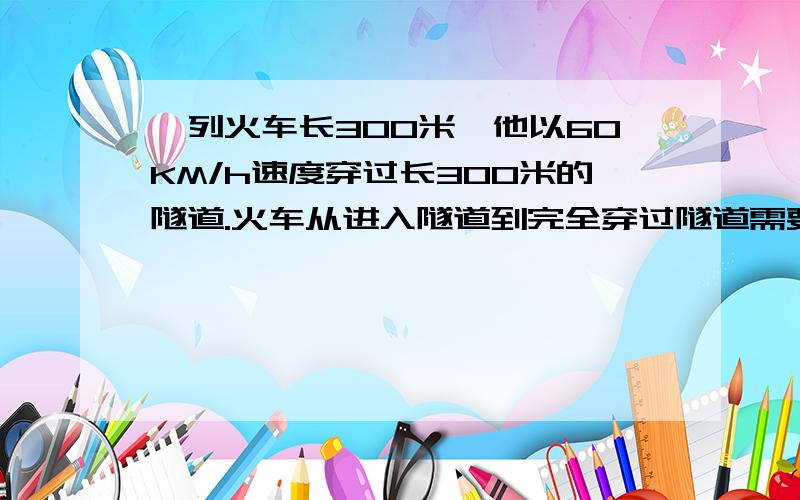 一列火车长300米,他以60KM/h速度穿过长300米的隧道.火车从进入隧道到完全穿过隧道需要多少秒?