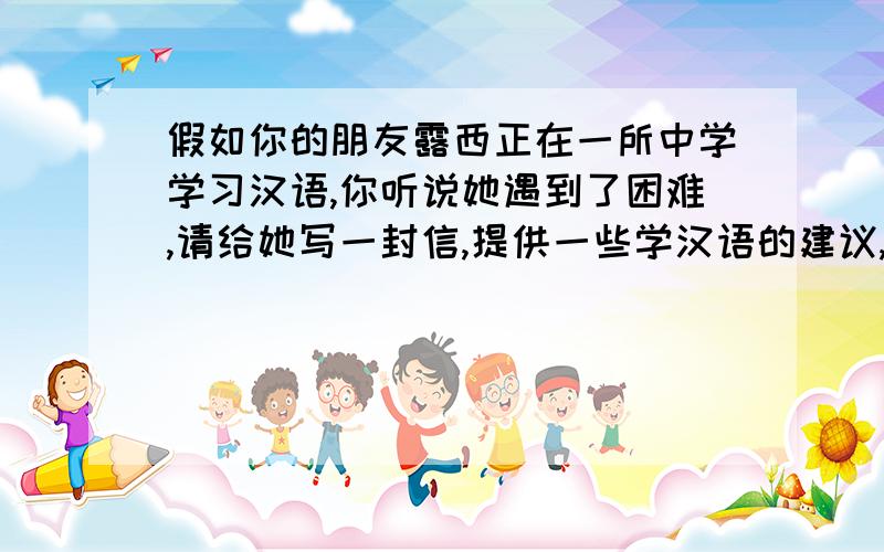 假如你的朋友露西正在一所中学学习汉语,你听说她遇到了困难,请给她写一封信,提供一些学汉语的建议,英语作文