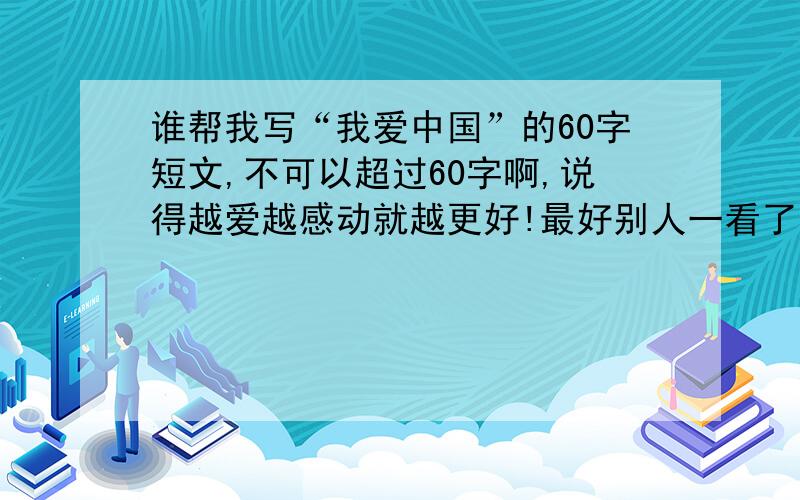 谁帮我写“我爱中国”的60字短文,不可以超过60字啊,说得越爱越感动就越更好!最好别人一看了就会有清晰地记住了的印象,最好不要太普通哦,什么角度都可以啊!