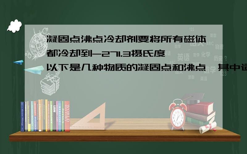 凝固点沸点冷却剂要将所有磁体都冷却到-271.3摄氏度,以下是几种物质的凝固点和沸点,其中适合做超导磁铁冷却液的是_____________液氮 凝固点-210度 沸点-196度液氧 凝固点-218 沸点-183液氦 凝固