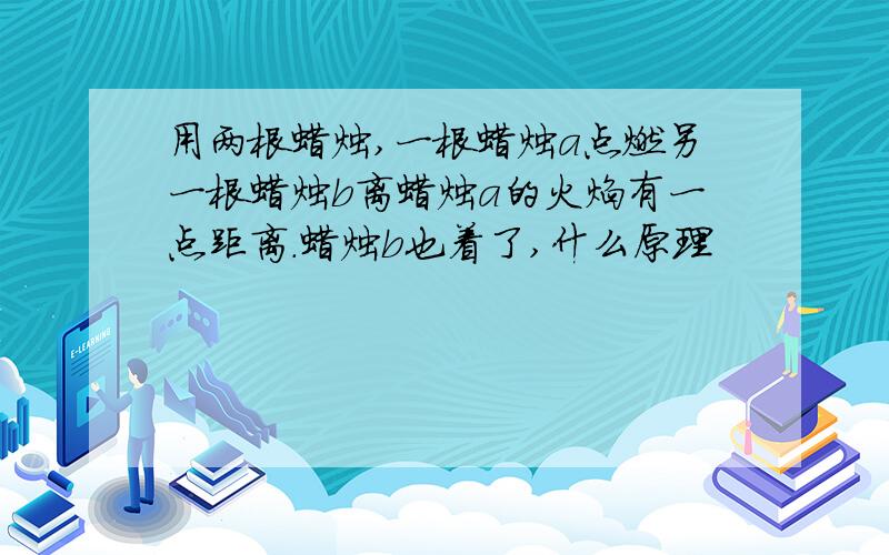 用两根蜡烛,一根蜡烛a点燃另一根蜡烛b离蜡烛a的火焰有一点距离.蜡烛b也着了,什么原理