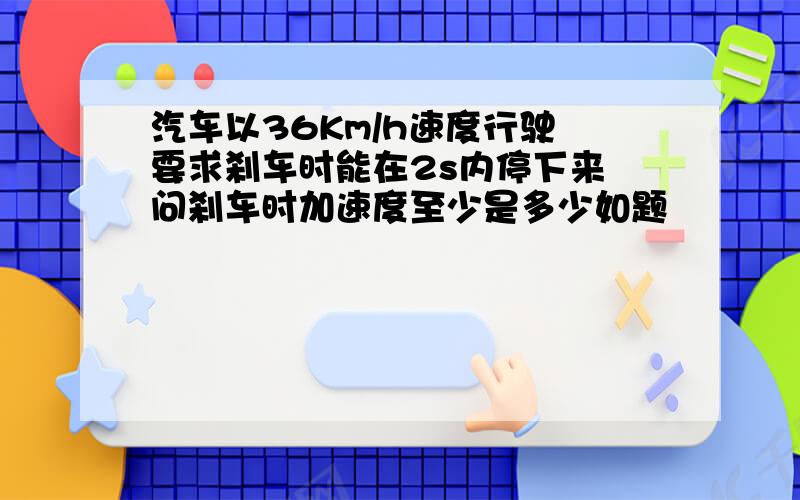 汽车以36Km/h速度行驶　要求刹车时能在2s内停下来　问刹车时加速度至少是多少如题